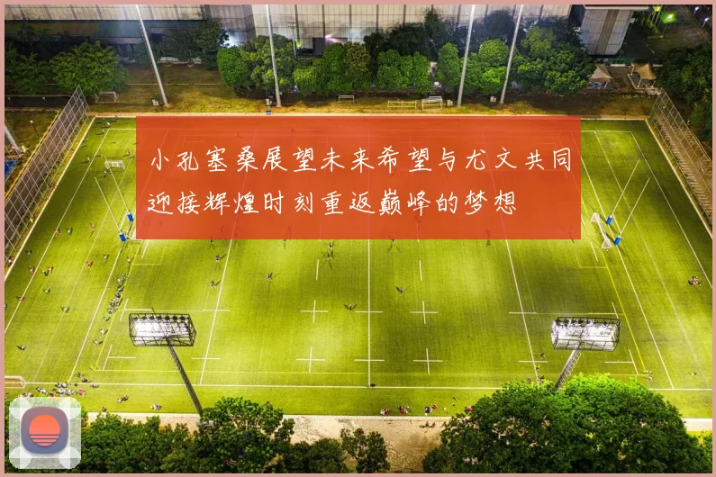 小孔塞桑展望未来希望与尤文共同迎接辉煌时刻重返巅峰的梦想