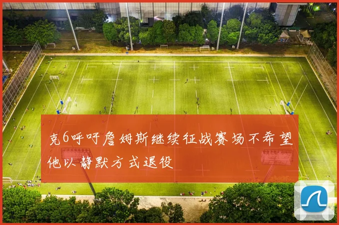 克6呼吁詹姆斯继续征战赛场不希望他以静默方式退役