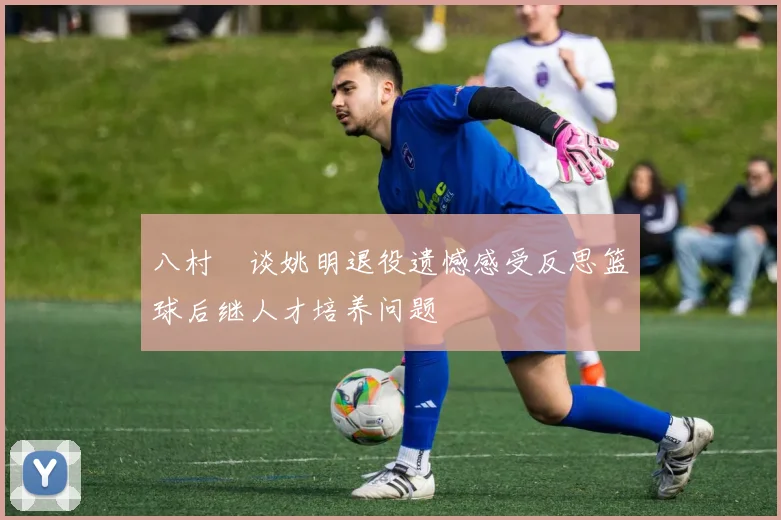 八村塁谈姚明退役遗憾感受反思篮球后继人才培养问题