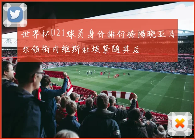 世界杯U21球员身价排行榜揭晓亚马尔领衔内维斯杜埃紧随其后