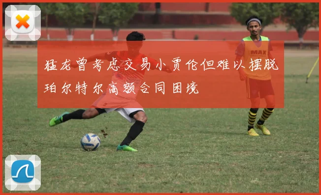 猛龙曾考虑交易小贾伦但难以摆脱珀尔特尔高额合同困境