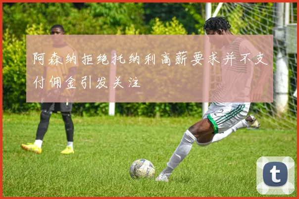 阿森纳拒绝托纳利高薪要求并不支付佣金引发关注