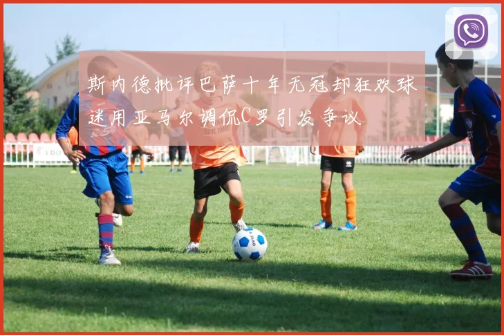 斯内德批评巴萨十年无冠却狂欢球迷用亚马尔调侃C罗引发争议