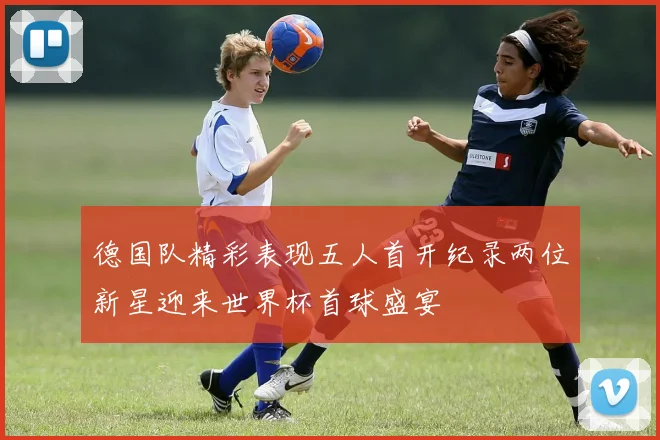 德国队精彩表现五人首开纪录两位新星迎来世界杯首球盛宴
